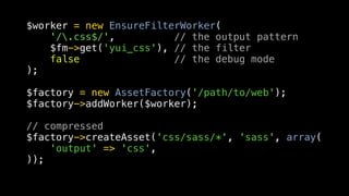 $worker = new EnsureFilterWorker(
    '/.css$/',          // the output pattern
    $fm->get('yui_css'), // the filter
    false                // the debug mode
);

$factory = new AssetFactory('/path/to/web');
$factory->addWorker($worker);

// compressed
$factory->createAsset('css/sass/*', 'sass', array(
    'output' => 'css',
));
 