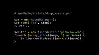# /path/to/scripts/dump_assets.php

$am = new AssetManager();
$am->set('foo', $foo);
// etc...

$writer = new AssetWriter('/path/to/web');
foreach (array_slice($argv, 1) as $name) {
    $writer->writeAsset($am->get($name));
}
 