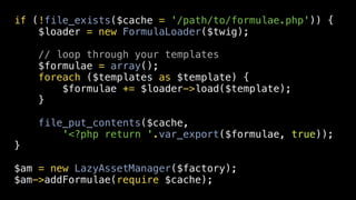 if (!file_exists($cache = '/path/to/formulae.php')) {
    $loader = new FormulaLoader($twig);

    // loop through your templates
    $formulae = array();
    foreach ($templates as $template) {
        $formulae += $loader->load($template);
    }

    file_put_contents($cache,
        '<?php return '.var_export($formulae, true));
}

$am = new LazyAssetManager($factory);
$am->addFormulae(require $cache);
 