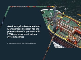 Asset Integrity Assessment and
Management Program for life
preservation of a purpose-built
FPSO and associated subsea
system facilities
Dr Abe Nezamian – Director, Asset Integrity Management
 