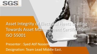 Asset Integrity of Electrical Fleets Leading
Towards Asset Management Certification
ISO 55001
Presenter : Syed Atif Naseem
Designation: Team Lead Middle East.
 