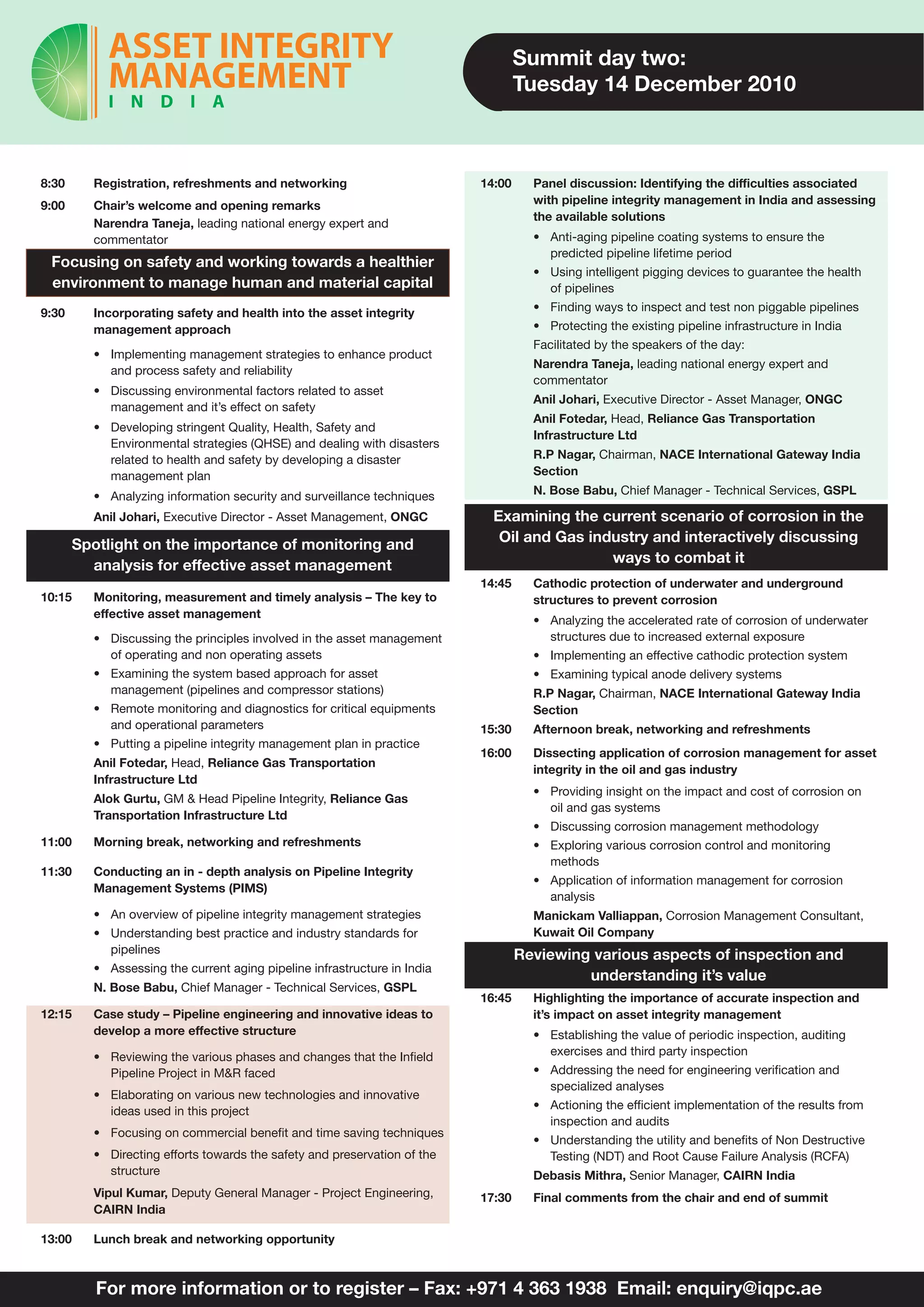 Summit day two:
                                                                                  Tuesday 14 December 2010



8:30     Registration, refreshments and networking                        14:00     Panel discussion: Identifying the difficulties associated
9:00     Chair’s welcome and opening remarks                                        with pipeline integrity management in India and assessing
                                                                                    the available solutions
         Narendra Taneja, leading national energy expert and
         commentator                                                                • Anti-aging pipeline coating systems to ensure the
                                                                                      predicted pipeline lifetime period
 Focusing on safety and working towards a healthier
                                                                                    • Using intelligent pigging devices to guarantee the health
 environment to manage human and material capital                                     of pipelines
9:30     Incorporating safety and health into the asset integrity                   • Finding ways to inspect and test non piggable pipelines
         management approach                                                        • Protecting the existing pipeline infrastructure in India
                                                                                    Facilitated by the speakers of the day:
         • Implementing management strategies to enhance product
                                                                                    Narendra Taneja, leading national energy expert and
           and process safety and reliability
                                                                                    commentator
         • Discussing environmental factors related to asset
                                                                                    Anil Johari, Executive Director - Asset Manager, ONGC
           management and it’s effect on safety
                                                                                    Anil Fotedar, Head, Reliance Gas Transportation
         • Developing stringent Quality, Health, Safety and
                                                                                    Infrastructure Ltd
           Environmental strategies (QHSE) and dealing with disasters
           related to health and safety by developing a disaster                    R.P Nagar, Chairman, NACE International Gateway India
           management plan                                                          Section

         • Analyzing information security and surveillance techniques               N. Bose Babu, Chief Manager - Technical Services, GSPL

         Anil Johari, Executive Director - Asset Management, ONGC           Examining the current scenario of corrosion in the
       Spotlight on the importance of monitoring and                         Oil and Gas industry and interactively discussing
         analysis for effective asset management                                            ways to combat it
                                                                          14:45     Cathodic protection of underwater and underground
10:15    Monitoring, measurement and timely analysis – The key to                   structures to prevent corrosion
         effective asset management
                                                                                    • Analyzing the accelerated rate of corrosion of underwater
         • Discussing the principles involved in the asset management                 structures due to increased external exposure
           of operating and non operating assets                                    • Implementing an effective cathodic protection system
         • Examining the system based approach for asset                            • Examining typical anode delivery systems
           management (pipelines and compressor stations)                           R.P Nagar, Chairman, NACE International Gateway India
         • Remote monitoring and diagnostics for critical equipments                Section
           and operational parameters                                     15:30     Afternoon break, networking and refreshments
         • Putting a pipeline integrity management plan in practice
                                                                          16:00     Dissecting application of corrosion management for asset
         Anil Fotedar, Head, Reliance Gas Transportation
                                                                                    integrity in the oil and gas industry
         Infrastructure Ltd
                                                                                    • Providing insight on the impact and cost of corrosion on
         Alok Gurtu, GM & Head Pipeline Integrity, Reliance Gas
                                                                                      oil and gas systems
         Transportation Infrastructure Ltd
                                                                                    • Discussing corrosion management methodology
11:00    Morning break, networking and refreshments                                 • Exploring various corrosion control and monitoring
                                                                                      methods
11:30    Conducting an in - depth analysis on Pipeline Integrity
                                                                                    • Application of information management for corrosion
         Management Systems (PIMS)
                                                                                      analysis
         • An overview of pipeline integrity management strategies                  Manickam Valliappan, Corrosion Management Consultant,
         • Understanding best practice and industry standards for                   Kuwait Oil Company
           pipelines                                                              Reviewing various aspects of inspection and
         • Assessing the current aging pipeline infrastructure in India
                                                                                           understanding it’s value
         N. Bose Babu, Chief Manager - Technical Services, GSPL
                                                                          16:45     Highlighting the importance of accurate inspection and
12:15    Case study – Pipeline engineering and innovative ideas to                  it’s impact on asset integrity management
         develop a more effective structure                                         • Establishing the value of periodic inspection, auditing
         • Reviewing the various phases and changes that the Infield                  exercises and third party inspection
           Pipeline Project in M&R faced                                            • Addressing the need for engineering verification and
                                                                                      specialized analyses
         • Elaborating on various new technologies and innovative
           ideas used in this project                                               • Actioning the efficient implementation of the results from
                                                                                      inspection and audits
         • Focusing on commercial benefit and time saving techniques
                                                                                    • Understanding the utility and benefits of Non Destructive
         • Directing efforts towards the safety and preservation of the               Testing (NDT) and Root Cause Failure Analysis (RCFA)
           structure                                                                Debasis Mithra, Senior Manager, CAIRN India
         Vipul Kumar, Deputy General Manager - Project Engineering,       17:30     Final comments from the chair and end of summit
         CAIRN India

13:00    Lunch break and networking opportunity



          For more information or to register – Fax: +971 4 363 1938 Email: enquiry@iqpc.ae
 
