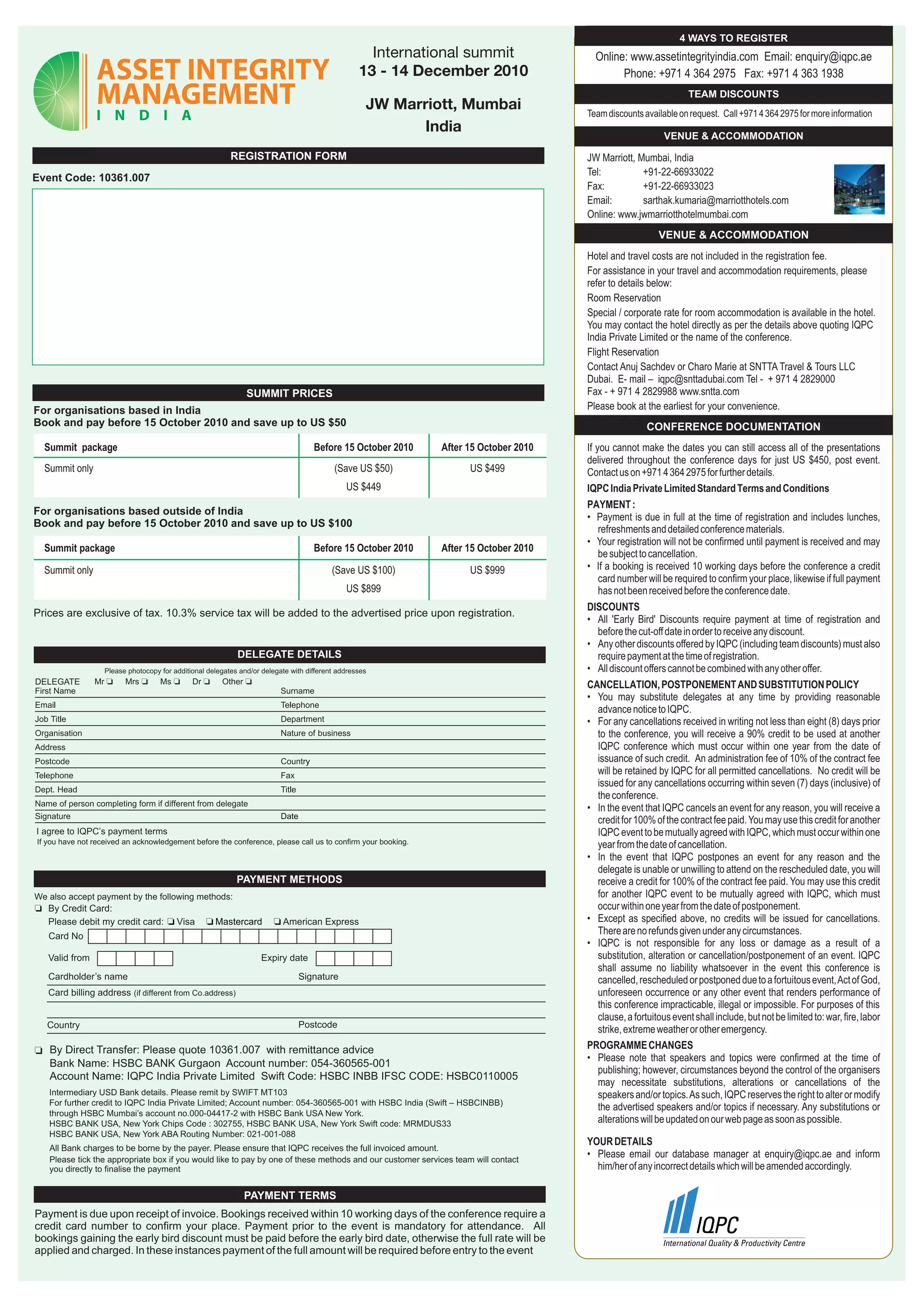 4 WAYS TO REGISTER
                                                                                             International summit                      Online: www.assetintegrityindia.com Email: enquiry@iqpc.ae
                                                                                           13 - 14 December 2010                             Phone: +971 4 364 2975 Fax: +971 4 363 1938
                                                                                                                                                                  TEAM DISCOUNTS
                                                                                             JW Marriott, Mumbai                     Team discounts available on request. Call +971 4 364 2975 for more information
                                                                                                   India
                                                                                                                                                           VENUE & ACCOMMODATION
                                                       REGISTRATION FORM                                                             JW Marriott, Mumbai, India
                                                                                                                                     Tel:          +91-22-66933022
Event Code: 10361.007
                                                                                                                                     Fax:          +91-22-66933023
                                                                                                                                     Email:        sarthak.kumaria@marriotthotels.com
                                                                                                                                     Online: www.jwmarriotthotelmumbai.com
                                                                                                                                                         VENUE & ACCOMMODATION
                                                                                                                                     Hotel and travel costs are not included in the registration fee.
                                                                                                                                     For assistance in your travel and accommodation requirements, please
                                                                                                                                     refer to details below:
                                                                                                                                     Room Reservation
                                                                                                                                     Special / corporate rate for room accommodation is available in the hotel.
                                                                                                                                     You may contact the hotel directly as per the details above quoting IQPC
                                                                                                                                     India Private Limited or the name of the conference.
                                                                                                                                     Flight Reservation
                                                                                                                                     Contact Anuj Sachdev or Charo Marie at SNTTA Travel & Tours LLC
                                                                                                                                     Dubai. E- mail – iqpc@snttadubai.com Tel - + 971 4 2829000
                                                           SUMMIT PRICES                                                             Fax - + 971 4 2829988 www.sntta.com
For organisations based in India                                                                                                     Please book at the earliest for your convenience.
Book and pay before 15 October 2010 and save up to US $50                                                                                             CONFERENCE DOCUMENTATION
  Summit package                                                              Before 15 October 2010         After 15 October 2010   If you cannot make the dates you can still access all of the presentations
                                                                                                                                     delivered throughout the conference days for just US $450, post event.
  Summit only                                                                       (Save US $50)                  US $499           Contact us on +971 4 364 2975 for further details.
                                                                                        US $449                                      IQPC India Private Limited Standard Terms and Conditions
                                                                                                                                     PAYMENT :
For organisations based outside of India
                                                                                                                                     • Payment is due in full at the time of registration and includes lunches,
Book and pay before 15 October 2010 and save up to US $100
                                                                                                                                         refreshments and detailed conference materials.
                                                                                                                                     • Your registration will not be confirmed until payment is received and may
  Summit package                                                              Before 15 October 2010         After 15 October 2010
                                                                                                                                         be subject to cancellation.
  Summit only                                                                       (Save US $100)                 US $999           • If a booking is received 10 working days before the conference a credit
                                                                                                                                         card number will be required to confirm your place, likewise if full payment
                                                                                        US $899                                          has not been received before the conference date.
                                                                                                                                     DISCOUNTS
Prices are exclusive of tax. 10.3% service tax will be added to the advertised price upon registration.
                                                                                                                                     • All 'Early Bird' Discounts require payment at time of registration and
                                                                                                                                         before the cut-off date in order to receive any discount.
                                                                                                                                     • Any other discounts offered by IQPC (including team discounts) must also
                                                                                                                                         require payment at the time of registration.
                                                                                                                                     • All discount offers cannot be combined with any other offer.
DELEGATE                                                                                                                             CANCELLATION, POSTPONEMENT AND SUBSTITUTION POLICY
                                                                                                                                     • You may substitute delegates at any time by providing reasonable
                                                                                                                                         advance notice to IQPC.
                                                                                                                                     • For any cancellations received in writing not less than eight (8) days prior
                                                                                                                                         to the conference, you will receive a 90% credit to be used at another
                                                                                                                                         IQPC conference which must occur within one year from the date of
                                                                                                                                         issuance of such credit. An administration fee of 10% of the contract fee
                                                                                                                                         will be retained by IQPC for all permitted cancellations. No credit will be
                                                                                                                                         issued for any cancellations occurring within seven (7) days (inclusive) of
                                                                                                                                         the conference.
                                                                                                                                     • In the event that IQPC cancels an event for any reason, you will receive a
                                                                                                                                         credit for 100% of the contract fee paid. You may use this credit for another
                                                                                                                                         IQPC event to be mutually agreed with IQPC, which must occur within one
If you have not received an acknowledgement before the conference, please call us to confirm your booking.                               year from the date of cancellation.
                                                                                                                                     • In the event that IQPC postpones an event for any reason and the
                                                                                                                                         delegate is unable or unwilling to attend on the rescheduled date, you will
                                                                                                                                         receive a credit for 100% of the contract fee paid. You may use this credit
We also accept payment by the following methods:                                                                                         for another IQPC event to be mutually agreed with IQPC, which must
                                                                                                                                         occur within one year from the date of postponement.
                                                                                                                                     • Except as specified above, no credits will be issued for cancellations.
                                                                                                                                         There are no refunds given under any circumstances.
                                                                                                                                     • IQPC is not responsible for any loss or damage as a result of a
                                                                                                                                         substitution, alteration or cancellation/postponement of an event. IQPC
                                                                                                                                         shall assume no liability whatsoever in the event this conference is
                                                                                                                                         cancelled, rescheduled or postponed due to a fortuitous event, Act of God,
                                                                                                                                         unforeseen occurrence or any other event that renders performance of
                                                                                                                                         this conference impracticable, illegal or impossible. For purposes of this
                                                                                                                                         clause, a fortuitous event shall include, but not be limited to: war, fire, labor
                                                                                                                                         strike, extreme weather or other emergency.
   By Direct Transfer: Please quote 10361.007 with remittance advice                                                                 PROGRAMME CHANGES
                                                                                                                                     • Please note that speakers and topics were confirmed at the time of
   Bank Name: HSBC BANK Gurgaon Account number: 054-360565-001
                                                                                                                                         publishing; however, circumstances beyond the control of the organisers
   Account Name: IQPC India Private Limited Swift Code: HSBC INBB IFSC CODE: HSBC0110005
                                                                                                                                         may necessitate substitutions, alterations or cancellations of the
   Intermediary USD Bank details. Please remit by SWIFT MT103                                                                            speakers and/or topics. As such, IQPC reserves the right to alter or modify
   For further credit to IQPC India Private Limited; Account number: 054-360565-001 with HSBC India (Swift – HSBCINBB)
                                                                                                                                         the advertised speakers and/or topics if necessary. Any substitutions or
   through HSBC Mumbai’s account no.000-04417-2 with HSBC Bank USA New York.
   HSBC BANK USA, New York Chips Code : 302755, HSBC BANK USA, New York Swift code: MRMDUS33                                             alterations will be updated on our web page as soon as possible.
   HSBC BANK USA, New York ABA Routing Number: 021-001-088
                                                                                                                                     YOUR DETAILS
   Please tick the appropriate box if you would like to pay by one of these methods and our customer services team will contact
                                                                                                                                     • Please email our database manager at enquiry@iqpc.ae and inform
   you directly to finalise the payment                                                                                                him/her of any incorrect details which will be amended accordingly.

                                                          PAYMENT TERMS
Payment is due upon receipt of invoice. Bookings received within 10 working days of the conference require a
credit card number to confirm your place. Payment prior to the event is mandatory for attendance. All
bookings gaining the early bird discount must be paid before the early bird date, otherwise the full rate will be
applied and charged. In these instances payment of the full amount will be required before entry to the event
 