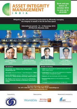 Book and pay
                                                                                                  before 15
                                                                                                October 2010
                                                                                                to save up to
                                                                                                  US $100!



                Mitigating risks and maximizing productivity by efficiently managing
                           the integrity of assets in the Oil and Gas space

                               International summit: 13 – 14 December 2010
                                         JW Marriott, Mumbai, India




   A. K Hazarika                  Narendra Taneja                   Dr. Rabi Bastia                        R P Nagar
Director – Onshore,            Leading national energy           Senior Vice President,                 Chairman, NACE
       ONGC                    expert and commentator          Head of Exploration Assets,           International Gateway
                                                               Reliance Industries Limited                India Section
Top speakers:                                                     Benefits of attending:

Anil Fotedar, Head, Reliance Gas Transportation                   • Learn from case studys on pertinent issues within the
Infrastructure Ltd                                                  asset integrity space

Anil Johari, Executive Director - Asset Management, ONGC          • Understand how to set up and implement an integrated
                                                                    asset integrity management system
Gordon McCulloch, Lecturer / Researcher in Asset Integrity
Management, Robert Gordon University, United Kingdom              • Network with top individuals within the industry

S.K. Nandy, Additonal Director (Engineering), Oil Industry        • Brainstorming sessions to find solutions to existing
Safety Directorate, Ministry of Petroleum, Government               problems
of India
                                                                  • Foresight on issues to proactively manage risks


                                        For more information or to register :
                        Tel: +971 4 364 2975 Fax: +971 4 363 1938 Email: enquiry@iqpc.ae
                                           www.assetintegrityindia.com



    Supported by:                                    Media partners:                              Researched & developed by:
 