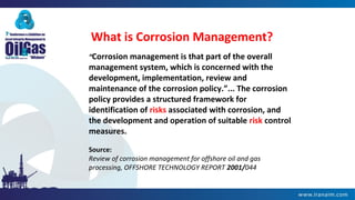 What is Corrosion Management?
“Corrosion management is that part of the overall
management system, which is concerned with the
development, implementation, review and
maintenance of the corrosion policy.”... The corrosion
policy provides a structured framework for
identification of risks associated with corrosion, and
the development and operation of suitable risk control
measures.
Source:
Review of corrosion management for offshore oil and gas
processing, OFFSHORE TECHNOLOGY REPORT 2001/044
 