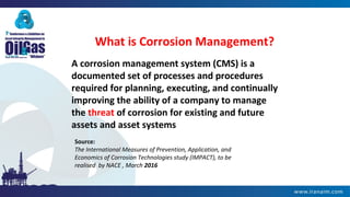 What is Corrosion Management?
A corrosion management system (CMS) is a
documented set of processes and procedures
required for planning, executing, and continually
improving the ability of a company to manage
the threat of corrosion for existing and future
assets and asset systems
Source:
The International Measures of Prevention, Application, and
Economics of Corrosion Technologies study (IMPACT), to be
realised by NACE , March 2016
 