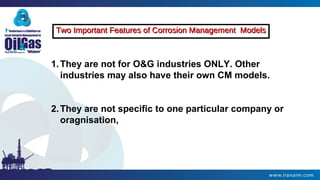 Two Important Features of Corrosion Management ModelsTwo Important Features of Corrosion Management Models
1.They are not for O&G industries ONLY. Other
industries may also have their own CM models.
2.They are not specific to one particular company or
oragnisation,
 