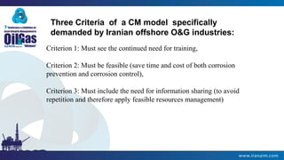 Three Criteria of a CM model specifically
demanded by Iranian offshore O&G industries:
Criterion 1: Must see the continued need for training,
Criterion 2: Must be feasible (save time and cost of both corrosion
prevention and corrosion control),
Criterion 3: Must include the need for information sharing (to avoid
repetition and therefore apply feasible resources management)
 