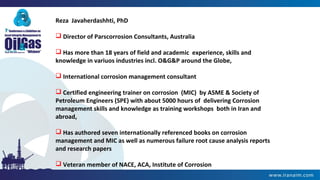 Reza Javaherdashhti, PhD
 Director of Parscorrosion Consultants, Australia
 Has more than 18 years of field and academic experience, skills and
knowledge in variuos industries incl. O&G&P around the Globe,
 International corrosion management consultant
 Certified engineering trainer on corrosion (MIC) by ASME & Society of
Petroleum Engineers (SPE) with about 5000 hours of delivering Corrosion
management skills and knowledge as training workshops both in Iran and
abroad,
 Has authored seven internationally referenced books on corrosion
management and MIC as well as numerous failure root cause analysis reports
and research papers
 Veteran member of NACE, ACA, Institute of Corrosion
 