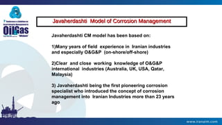 Javaherdashti Model of Corrosion ManagementJavaherdashti Model of Corrosion Management
Javaherdashti CM model has been based on:
1)Many years of field experience in Iranian industries
and especially O&G&P (on-shore/off-shore)
2)Clear and close working knowledge of O&G&P
international industries (Australia, UK, USA, Qatar,
Malaysia)
3) Javaherdashti being the first pioneering corrosion
specialist who introduced the concept of corrosion
management into Iranian Industries more than 23 years
ago
 