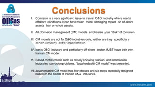 I. Corrosion is a very significant issue in Iranian O&G industry where due to
offshore conditions, it can have much more damaging impact on off-shore
assets than on-shore assets.
II. All Corrosion management (CM) models emphasise upon “Risk” of corrosion
III. CM models are not for O&G industries only, neither are they specific to a
certain company and/or organisatioion
IV. Iran’s O&G industry and particularly off-shore sector MUST have their own
Iranian CM model
V. Based on the criteria such as closely knowing Iranian and international
industries corrosion problems, “Javaherdashti CM model” was presented,
VI. Javaherdashti CM model has four phases and six steps especially designed
based on the needs of Iranian O&G industries.
 