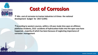 Cost of CorrosionCost of Corrosion
 Min. cost of corrosion to Iranian industries is 8 times the national
development budget for 2017 (1395)
According to western sources, within a 10 year study time span on offshore
platforms incidents, 2313 accidents of hydrocarbon leaks into the open seas have
happened , majority of which has been because of neglecting importance of
corrosion management
 