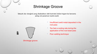 Shrinkage groove
Shrinkage Groove
 Insufficient weld metal deposited in the
root pass
 Too fast a cooling rate during the
application of the root bead pass
 Poor welding technique
Sebuah alur dangkal yang disebabkan oleh kontraksi dalam logam las bersama
setiap sisi penetrasi manik-manik
 