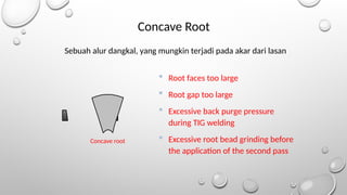 Concave root
Concave Root
 Root faces too large
 Root gap too large
 Excessive back purge pressure
during TIG welding
 Excessive root bead grinding before
the application of the second pass
Sebuah alur dangkal, yang mungkin terjadi pada akar dari lasan
 
