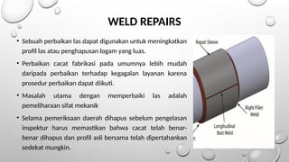 WELD REPAIRS
• Sebuah perbaikan las dapat digunakan untuk meningkatkan
profil las atau penghapusan logam yang luas.
• Perbaikan cacat fabrikasi pada umumnya lebih mudah
daripada perbaikan terhadap kegagalan layanan karena
prosedur perbaikan dapat diikuti.
• Masalah utama dengan memperbaiki las adalah
pemeliharaan sifat mekanik
• Selama pemeriksaan daerah dihapus sebelum pengelasan
inspektur harus memastikan bahwa cacat telah benar-
benar dihapus dan profil asli bersama telah dipertahankan
sedekat mungkin.
 