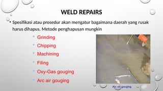 WELD REPAIRS
• Spesifikasi atau prosedur akan mengatur bagaimana daerah yang rusak
harus dihapus. Metode penghapusan mungkin
 Grinding
 Chipping
 Machining
 Filing
 Oxy-Gas gouging
 Arc air gouging
Arc air gouging
 