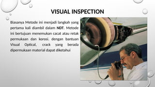 Biasanya Metode ini menjadi langkah yang
pertama kali diambil dalam NDT. Metode
ini bertujuan menemukan cacat atau retak
permukaan dan korosi. dengan bantuan
Visual Optical, crack yang berada
dipermukaan material dapat diketahui
VISUAL INSPECTION
 