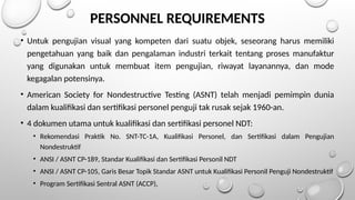 PERSONNEL REQUIREMENTS
• Untuk pengujian visual yang kompeten dari suatu objek, seseorang harus memiliki
pengetahuan yang baik dan pengalaman industri terkait tentang proses manufaktur
yang digunakan untuk membuat item pengujian, riwayat layanannya, dan mode
kegagalan potensinya.
• American Society for Nondestructive Testing (ASNT) telah menjadi pemimpin dunia
dalam kualifikasi dan sertifikasi personel penguji tak rusak sejak 1960-an.
• 4 dokumen utama untuk kualifikasi dan sertifikasi personel NDT:
• Rekomendasi Praktik No. SNT-TC-1A, Kualifikasi Personel, dan Sertifikasi dalam Pengujian
Nondestruktif
• ANSI / ASNT CP-189, Standar Kualifikasi dan Sertifikasi Personil NDT
• ANSI / ASNT CP-105, Garis Besar Topik Standar ASNT untuk Kualifikasi Personil Penguji Nondestruktif
• Program Sertifikasi Sentral ASNT (ACCP),
 