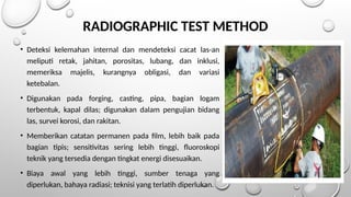 RADIOGRAPHIC TEST METHOD
• Deteksi kelemahan internal dan mendeteksi cacat las-an
meliputi retak, jahitan, porositas, lubang, dan inklusi,
memeriksa majelis, kurangnya obligasi, dan variasi
ketebalan.
• Digunakan pada forging, casting, pipa, bagian logam
terbentuk, kapal dilas; digunakan dalam pengujian bidang
las, survei korosi, dan rakitan.
• Memberikan catatan permanen pada film, lebih baik pada
bagian tipis; sensitivitas sering lebih tinggi, fluoroskopi
teknik yang tersedia dengan tingkat energi disesuaikan.
• Biaya awal yang lebih tinggi, sumber tenaga yang
diperlukan, bahaya radiasi; teknisi yang terlatih diperlukan.
 