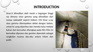 INTRODUCTION
Sinar-X dihasilkan oleh mesin x tegangan tinggi
ray dimana sinar gamma yang dihasilkan dari
isotop radioaktif seperti Iridium 192 Sinar x-ray
atau gamma ditempatkan dekat dengan bahan,
untuk bc yang diperiksa dan mereka lulus melalui
bahan dan kemudian ditangkap pada film Film ini
kemudian diproses dan gambar diperoleh sebagai
rangkaian nuansa abu-abu antara hitam dan
putih.
 