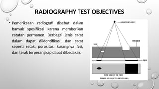 RADIOGRAPHY TEST OBJECTIVES
• Pemeriksaan radiografi disebut dalam
banyak spesifikasi karena memberikan
catatan permanen. Berbagai jenis cacat
dalam dapat diidentifikasi, dan cacat
seperti retak, porositas, kurangnya fusi,
dan terak terperangkap dapat dibedakan.
 