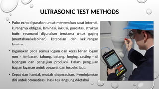 ULTRASONIC TEST METHODS
• Pulse echo digunakan untuk menemukan cacat internal,
kurangnya obligasi, laminasi, inklusi, porositas, struktur
butir; resonansi digunakan terutama untuk gaging
(muntahan/kelebihan) ketebalan dan kekurangan
laminar.
• Digunakan pada semua logam dan keras bahan logam
non - lembaran, tabung, batang, forging, casting - di
lapangan dan pengujian produksi. Dalam pengujian
bagian layanan untuk pesawat dan inspeksi laut.
• Cepat dan handal, mudah dioperasikan. Meminjamkan
diri untuk otomatisasi, hasil tes langsung diketahui
 