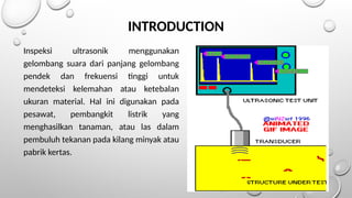 Inspeksi ultrasonik menggunakan
gelombang suara dari panjang gelombang
pendek dan frekuensi tinggi untuk
mendeteksi kelemahan atau ketebalan
ukuran material. Hal ini digunakan pada
pesawat, pembangkit listrik yang
menghasilkan tanaman, atau las dalam
pembuluh tekanan pada kilang minyak atau
pabrik kertas.
INTRODUCTION
 