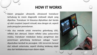 HOW IT WORKS
• Dalam pengujian ultrasonik, ultrasound transducer
terhubung ke mesin diagnostik melewati obyek yang
diperiksa. Transduser ini biasanya dipisahkan dari benda
uji oleh couplant (seperti minyak) atau dengan air, seperti
pada pengujian perendaman.
• Ada dua metode untuk menerima gelombang USG,
refleksi dan atenuasi. Dalam refleksi (atau pulsa-echo)
modus, transduser melakukan kedua pengiriman dan
penerimaan gelombang berdenyut sebagai "suara"
dipantulkan kembali ke perangkat. USG tercermin berasal
dari sebuah antarmuka, seperti dinding belakang objek
atau dari ketidaksempurnaan dalam objek.
 