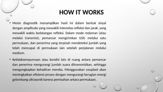 HOW IT WORKS
• Mesin diagnostik menampilkan hasil ini dalam bentuk sinyal
dengan amplitudo yang mewakili intensitas refleksi dan jarak, yang
mewakili waktu kedatangan refleksi. Dalam mode redaman (atau
melalui transmisi), pemancar mengirimkan USG melalui satu
permukaan, dan penerima yang terpisah mendeteksi jumlah yang
telah mencapai di permukaan lain setelah perjalanan melalui
medium.
• Ketidaksempurnaan atau kondisi lain di ruang antara pemancar
dan penerima mengurangi jumlah suara ditransmisikan, sehingga
mengungkapkan kehadiran mereka. Menggunakan couplant akan
meningkatkan efisiensi proses dengan mengurangi kerugian energi
gelombang ultrasonik karena pemisahan antara permukaan.
 