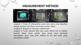 MEASUREMENT METHOD
Langkah 1: Probe UT ditempatkan pada akar pisau untuk diperiksa
dengan bantuan alat khusus borescope (probe video).
Langkah 2: Pengaturan Instrumen adalah input.
Langkah 3: Probe dipindai lebih akar pisau. Dalam hal ini, indikasi
(puncak dalam data) melalui garis merah (atau gerbang)
menunjukkan pisau yang baik, indikasi ke kiri dari jarak yang
menunjukkan sedikit.
 