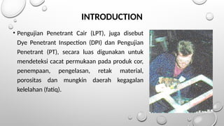 INTRODUCTION
• Pengujian Penetrant Cair (LPT), juga disebut
Dye Penetrant Inspection (DPI) dan Pengujian
Penetrant (PT), secara luas digunakan untuk
mendeteksi cacat permukaan pada produk cor,
penempaan, pengelasan, retak material,
porositas dan mungkin daerah kegagalan
kelelahan (fatiq).
 