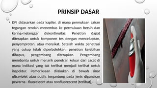 PRINSIP DASAR
• DPI didasarkan pada kapiler, di mana permukaan cairan
tegangan rendah menembus ke permukaan bersih dan
kering-melanggar diskontinuitas. Penetran dapat
diterapkan untuk komponen tes dengan mencelupkan,
penyemprotan, atau menyikat. Setelah waktu penetrasi
yang cukup telah diperbolehkan, penetran kelebihan
dihapus, pengembang diterapkan. Pengembang
membantu untuk menarik penetran keluar dari cacat di
mana indikasi yang tak terlihat menjadi terlihat untuk
inspektur. Pemeriksaan dilakukan di bawah sinar
ultraviolet atau putih, tergantung pada jenis digunakan
pewarna - fluorescent atau nonfluorescent (terlihat).
 