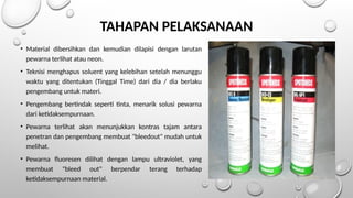 TAHAPAN PELAKSANAAN
• Material dibersihkan dan kemudian dilapisi dengan larutan
pewarna terlihat atau neon.
• Teknisi menghapus soluent yang kelebihan setelah menunggu
waktu yang ditentukan (Tinggal Time) dari dia / dia berlaku
pengembang untuk materi.
• Pengembang bertindak seperti tinta, menarik solusi pewarna
dari ketidaksempurnaan.
• Pewarna terlihat akan menunjukkan kontras tajam antara
penetran dan pengembang membuat "bleedout" mudah untuk
melihat.
• Pewarna fluoresen dilihat dengan lampu ultraviolet, yang
membuat "bleed out" berpendar terang terhadap
ketidaksempurnaan material.
 