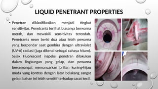 • Penetran diklasifikasikan menjadi tingkat
sensitivitas. Penetrants terlihat biasanya berwarna
merah, dan mewakili sensitivitas terendah.
Penetrants neon berisi dua atau lebih pewarna
yang berpendar saat gembira dengan ultraviolet
(UV-A) radiasi (juga dikenal sebagai cahaya hitam).
Sejak Fluorescent inspeksi penetran dilakukan
dalam lingkungan yang gelap, dan pewarna
bersemangat memancarkan brilian kuning-hijau
muda yang kontras dengan latar belakang sangat
gelap, bahan ini lebih sensitif terhadap cacat kecil.
LIQUID PENETRANT PROPERTIES
 