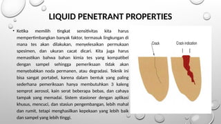• Ketika memilih tingkat sensitivitas kita harus
mempertimbangkan banyak faktor, termasuk lingkungan di
mana tes akan dilakukan, menyelesaikan permukaan
spesimen, dan ukuran cacat dicari. Kita juga harus
memastikan bahwa bahan kimia tes yang kompatibel
dengan sampel sehingga pemeriksaan tidak akan
menyebabkan noda permanen, atau degradasi. Teknik ini
bisa sangat portabel, karena dalam bentuk yang paling
sederhana pemeriksaan hanya membutuhkan 3 kaleng
semprot aerosol, kain serat beberapa bebas, dan cahaya
tampak yang memadai. Sistem stasioner dengan aplikasi
khusus, mencuci, dan stasiun pengembangan, lebih mahal
dan rumit, tetapi menghasilkan kepekaan yang lebih baik
dan sampel yang lebih tinggi.
LIQUID PENETRANT PROPERTIES
 