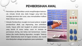 PEMBERSIHAN AWAL
• Permukaan uji dibersihkan untuk menghilangkan kotoran,
cat, minyak, lemak atau skala longgar yang baik bisa
menjaga penetrasi dari cacat, atau menyebabkan indikasi
tidak relevan atau salah.
• Metode Pembersihan mungkin termasuk pelarut, langkah
pembersihan alkali, uap degreasing, atau peledakan
media. Tujuan akhir dari langkah ini adalah permukaan
yang bersih di mana setiap cacat ini terbuka ke
permukaan, kering, dan bebas dari kontaminasi. Catatan
bahwa jika media blasting digunakan, mungkin "bekerja
lebih" diskontinuitas kecil di bagian tersebut, dan mandi
etsa dianjurkan sebagai pengobatan pasca-peledakan
 