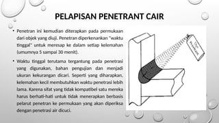 • Penetran ini kemudian diterapkan pada permukaan
dari objek yang diuji. Penetran diperkenankan "waktu
tinggal" untuk meresap ke dalam setiap kelemahan
(umumnya 5 sampai 30 menit).
• Waktu tinggal terutama tergantung pada penetrasi
yang digunakan, bahan pengujian dan menjadi
ukuran kekurangan dicari. Seperti yang diharapkan,
kelemahan kecil membutuhkan waktu penetrasi lebih
lama. Karena sifat yang tidak kompatibel satu mereka
harus berhati-hati untuk tidak menerapkan berbasis
pelarut penetran ke permukaan yang akan diperiksa
dengan penetrasi air dicuci.
PELAPISAN PENETRANT CAIR
 