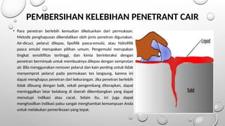 PEMBERSIHAN KELEBIHAN PENETRANT CAIR
• Para penetran berlebih kemudian dikeluarkan dari permukaan.
Metode penghapusan dikendalikan oleh jenis penetran digunakan.
Air-dicuci, pelarut dilepas, lipofilik pasca-emulsi, atau hidrofilik
pasca emulsi merupakan pilihan umum. Pengemulsi merupakan
tingkat sensitifitas tertinggi, dan kimia berinteraksi dengan
penetran berminyak untuk membuatnya dilepas dengan semprotan
air. Bila menggunakan remover pelarut dan kain penting untuk tidak
menyemprot pelarut pada permukaan tes langsung, karena ini
dapat menghapus penetran dari kekurangan. Jika penetran berlebih
tidak dibuang dengan baik, sekali pengembang diterapkan, dapat
meninggalkan latar belakang di daerah dikembangkan yang dapat
menutupi indikasi atau cacat. Selain itu, ini juga dapat
menghasilkan indikasi palsu sangat menghambat kemampuan Anda
untuk melakukan pemeriksaan yang tepat.
 