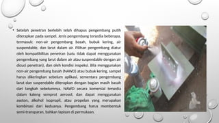 • Setelah penetran berlebih telah dihapus pengembang putih
diterapkan pada sampel. Jenis pengembang tersedia beberapa,
termasuk: non-air pengembang basah, bubuk kering, air
suspendable, dan larut dalam air. Pilihan pengembang diatur
oleh kompatibilitas penetran (satu tidak dapat menggunakan
pengembang yang larut dalam air atau suspendable dengan air
dicuci penetran), dan oleh kondisi inspeksi. Bila menggunakan
non-air pengembang basah (NAWD) atau bubuk kering, sampel
harus dikeringkan sebelum aplikasi, sementara pengembang
larut dan suspendable diterapkan dengan bagian masih basah
dari langkah sebelumnya. NAWD secara komersial tersedia
dalam kaleng semprot aerosol, dan dapat menggunakan
aseton, alkohol isopropil, atau propelan yang merupakan
kombinasi dari keduanya. Pengembang harus membentuk
semi-transparan, bahkan lapisan di permukaan.
 