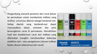 • Pengembang menarik penetran dari cacat keluar
ke permukaan untuk membentuk indikasi yang
terlihat, umumnya dikenal sebagai berdarah-out.
Setiap daerah yang berdarah-out dapat
menunjukkan lokasi, orientasi dan jenis
kemungkinan cacat di permukaan. Menafsirkan
hasil dan karakterisasi cacat dari indikasi yang
ditemukan mungkin membutuhkan beberapa
pelatihan dan / atau pengalaman [ukuran indikasi
bukan ukuran sebenarnya dari cacat]
 