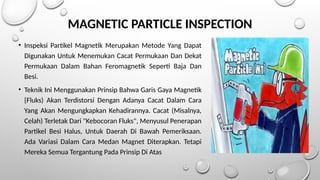 MAGNETIC PARTICLE INSPECTION
• Inspeksi Partikel Magnetik Merupakan Metode Yang Dapat
Digunakan Untuk Menemukan Cacat Permukaan Dan Dekat
Permukaan Dalam Bahan Feromagnetik Seperti Baja Dan
Besi.
• Teknik Ini Menggunakan Prinsip Bahwa Garis Gaya Magnetik
{Fluks) Akan Terdistorsi Dengan Adanya Cacat Dalam Cara
Yang Akan Mengungkapkan Kehadirannya. Cacat (Misalnya,
Celah) Terletak Dari "Kebocoran Fluks", Menyusul Penerapan
Partikel Besi Halus, Untuk Daerah Di Bawah Pemeriksaan.
Ada Variasi Dalam Cara Medan Magnet Diterapkan. Tetapi
Mereka Semua Tergantung Pada Prinsip Di Atas
 