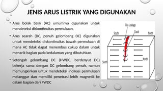 • Arus bolak balik (AC) umumnya digunakan untuk
mendeteksi diskontinuitas permukaan.
• Arus searah (DC, penuh gelombang DC) digunakan
untuk mendeteksi diskontinuitas bawah permukaan di
mana AC tidak dapat menembus cukup dalam untuk
menarik bagian pada kedalaman yang dibutuhkan.
• Setengah gelombang DC (HWDC, berdenyut DC)
bekerja sama dengan DC gelombang penuh, namun
memungkinkan untuk mendeteksi indikasi permukaan
melanggar dan memiliki penetrasi lebih magnetik ke
dalam bagian dari FWDC
JENIS ARUS LISTRIK YANG DIGUNAKAN
 