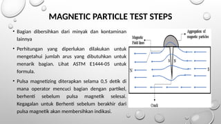 MAGNETIC PARTICLE TEST STEPS
• Bagian dibersihkan dari minyak dan kontaminan
lainnya
• Perhitungan yang diperlukan dilakukan untuk
mengetahui jumlah arus yang dibutuhkan untuk
menarik bagian. Lihat ASTM E1444-05 untuk
formula.
• Pulsa magnetizing diterapkan selama 0,5 detik di
mana operator mencuci bagian dengan partikel,
berhenti sebelum pulsa magnetik selesai.
Kegagalan untuk Berhenti sebelum berakhir dari
pulsa magnetik akan membersihkan indikasi.
 