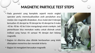 MAGNETIC PARTICLE TEST STEPS
• Pada geometri yang kompleks seperti mesin engkol
operator perlu memvisualisasikan arah perubahan arus
medan dan magnetik diciptakan. Arus mulai dari 0 derajat
kemudian 45 derajat ke 90 derajat ke 45 derajat ke 0 maka
-45 ke -90 ke -45 ke 0 dan mengulangi untuk crankpin. Jadi
pemeriksaan bisa memakan waktu untuk disimak untuk
indikasi yang hanya 45 sampai 90 derajat dari bidang
magnetik.
• Bagian ini diterima atau ditolak berdasarkan yang telah
ditetapkan menerima dan menolak kriteria
• Bagian ini mengalami kerusakan magnetik
 