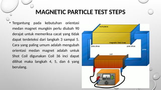 MAGNETIC PARTICLE TEST STEPS
• Tergantung pada kebutuhan orientasi
medan magnet mungkin perlu diubah 90
derajat untuk memeriksa cacat yang tidak
dapat terdeteksi dari langkah 3 sampai 5.
Cara yang paling umum adalah mengubah
orientasi medan magnet adalah untuk
Shot Coil digunakan Coil 36 inci dapat
dilihat maka langkah 4, 5, dan 6 yang
berulang.
 