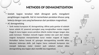 METHODS OF DEMAGNETIZATION
• Setelah bagian tersebut telah dimagnet perlu mengalami
penghilangan magnetik. Hal ini memerlukan peralatan khusus yang
bekerja dengan cara yang berlawanan dari peralatan magnetisasi.
• AC demagnetizing
• Tarik melalui kumparan AC demagnetizing: dilihat pada gambar di sebelah
kanan adalah AC powered perangkat yang menghasilkan medan magnet
tinggi di mana bagian secara perlahan ditarik melalui dengan tangan atau
pada konveyor. Tindakan menarik bagian melalui dan jauh dari medan
magnet kumparan memperlambat turun medan magnet di bagian.
Perhatikan bahwa banyak AC gulungan demagnetizing memiliki siklus
kekuatan beberapa detik, jadi bagian harus melewati kumparan dan
menjadi beberapa meter (meter) jauh sebelum selesai siklus
demagnetizing atau bagian akan memiliki sisa magnetisasi.
 