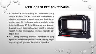 METHODS OF DEMAGNETIZATION
• AC membusuk demagnetizing: ini dibangun ke paling
tunggal peralatan fase MPI. Selama proses bagian yang
dikontrol mengalami arus AC sama atau lebih besar,
setelah saat ini berkurang selama periode waktu
tertentu (biasanya 18 detik) hingga nol arus keluaran
tercapai. Seperti bolak-balik AC dari positif ke polaritas
negatif ini akan meninggalkan domain magnetik dari
bagian acak.
• AC Demag memang memiliki keterbatasan yang
signifikan pada kemampuannya untuk Demag bagian
tergantung pada geometri dan paduan digunakan.
AC Demag
 