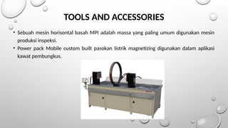 TOOLS AND ACCESSORIES
• Sebuah mesin horisontal basah MPI adalah massa yang paling umum digunakan mesin
produksi inspeksi.
• Power pack Mobile custom built pasokan listrik magnetizing digunakan dalam aplikasi
kawat pembungkus.
 