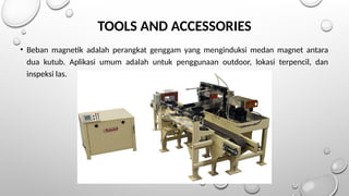 TOOLS AND ACCESSORIES
• Beban magnetik adalah perangkat genggam yang menginduksi medan magnet antara
dua kutub. Aplikasi umum adalah untuk penggunaan outdoor, lokasi terpencil, dan
inspeksi las.
 
