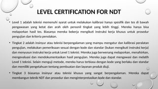 LEVEL CERTIFICATION FOR NDT
• Level 1 adalah teknisi memenuhi syarat untuk melakukan kalibrasi hanya spesifik dan tes di bawah
pengawasan yang ketat dan arah oleh personil tingkat yang lebih tinggi. Mereka hanya bisa
melaporkan hasil tes. Biasanya mereka bekerja mengikuti instruksi kerja khusus untuk prosedur
pengujian dan kriteria penolakan.
• Tingkat 2 adalah insinyur atau teknisi berpengalaman yang mampu mengatur dan kalibrasi peralatan
pengujian, melakukan pemeriksaan sesuai dengan kode dan standar (bukan mengikuti instruksi kerja)
dan menyusun instruksi kerja untuk Level 1 teknisi. Mereka juga berwenang melaporkan, menafsirkan,
mengevaluasi dan mendokumentasikan hasil pengujian. Mereka juga dapat mengawasi dan melatih
Level 1 teknisi. Selain menguji metode, mereka harus terbiasa dengan kode yang berlaku dan standar
dan memiliki pengetahuan tentang pembuatan dan layanan produk diuji.
• Tingkat 3 biasanya insinyur atau teknisi khusus yang sangat berpengalaman. Mereka dapat
membangun teknik NDT dan prosedur dan menginterpretasikan kode dan standar.
 